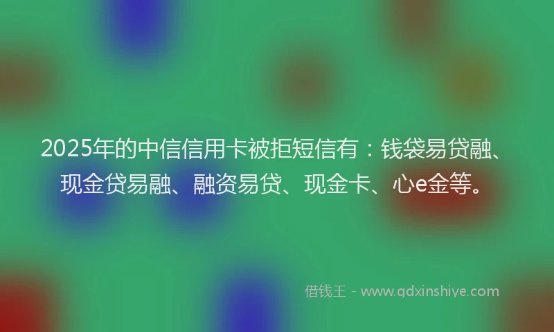 2025年的中信信用卡被拒短信有：钱袋易贷融、现金贷易融、融资易贷、现金卡、心e金等。