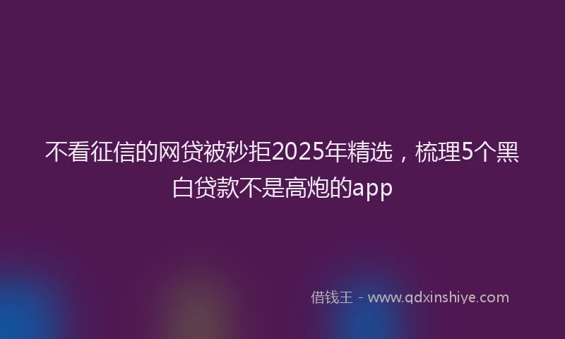 不看征信的网贷被秒拒2025年精选，梳理5个黑白贷款不是高炮的app