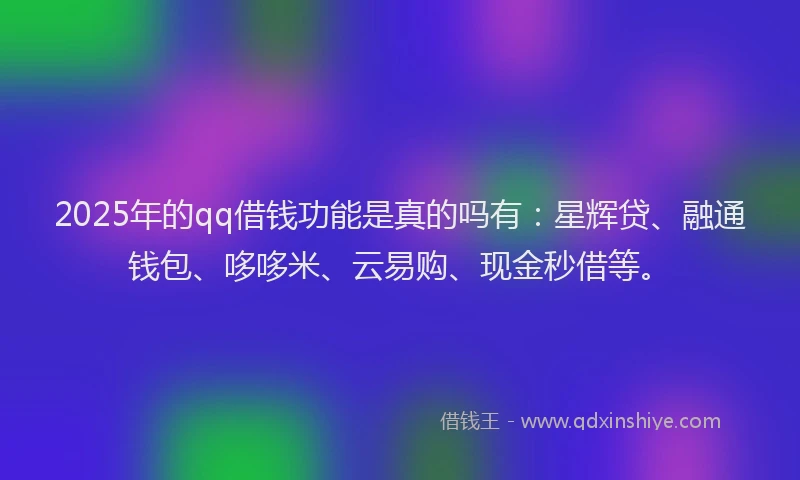 2025年的qq借钱功能是真的吗有：星辉贷、融通钱包、哆哆米、云易购、现金秒借等。