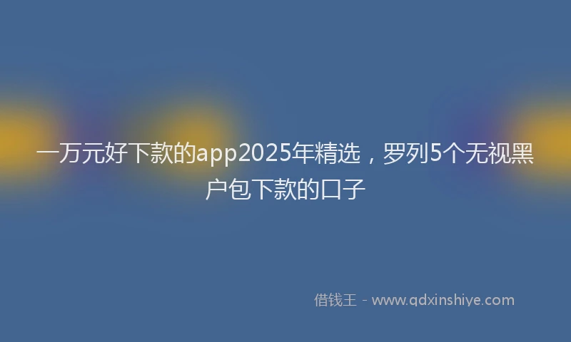 一万元好下款的app2025年精选，罗列5个无视黑户包下款的口子