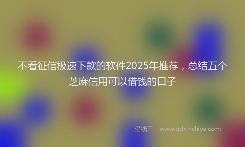 不看征信极速下款的软件2025年推荐，总结五个芝麻信用可以借钱的口子