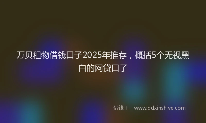 万贝租物借钱口子2025年推荐，概括5个无视黑白的网贷口子