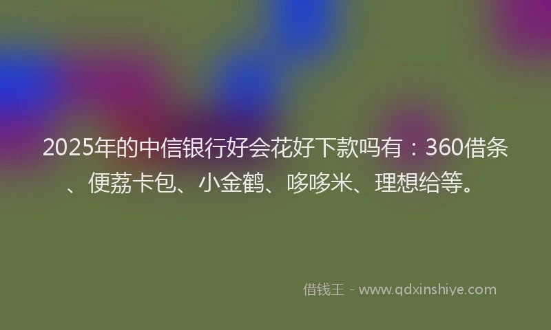 2025年的中信银行好会花好下款吗有：360借条、便荔卡包、小金鹤、哆哆米、理想给等。