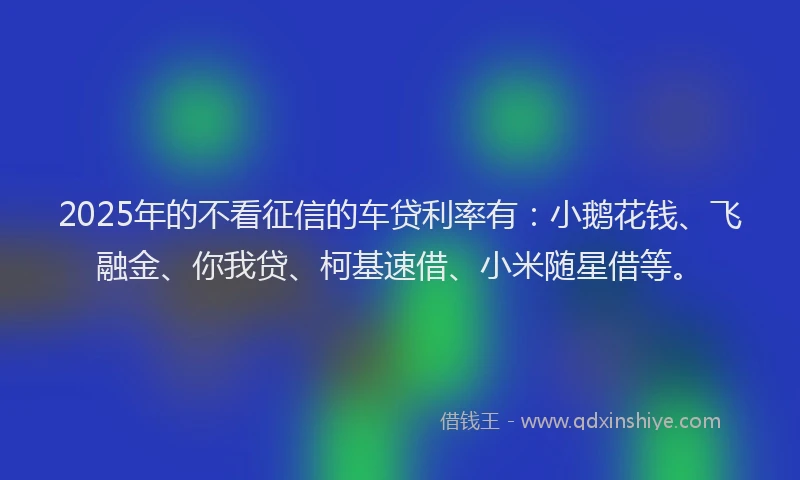 2025年的不看征信的车贷利率有：小鹅花钱、飞融金、你我贷、柯基速借、小米随星借等。
