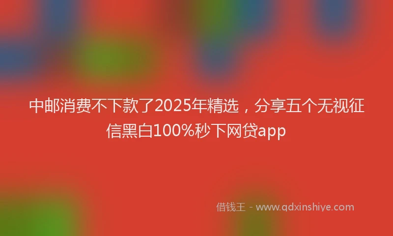 中邮消费不下款了2025年精选，分享五个无视征信黑白100%秒下网贷app