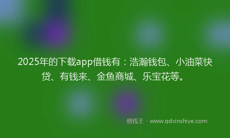 2025年的下载app借钱有：浩瀚钱包、小油菜快贷、有钱来、金鱼商城、乐宝花等。