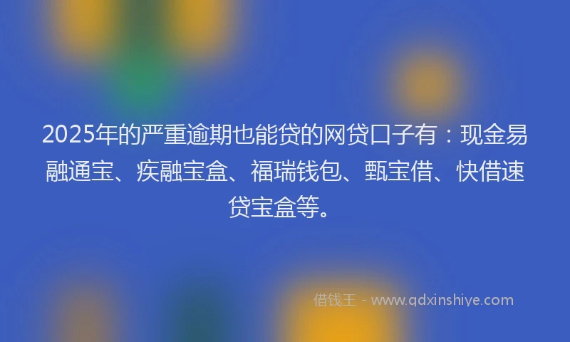 2025年的严重逾期也能贷的网贷口子有：现金易融通宝、疾融宝盒、福瑞钱包、甄宝借、快借速贷宝盒等。
