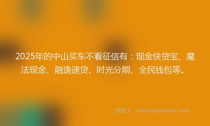 2025年的中山买车不看征信有：现金快贷宝、魔法现金、融逸速贷、时光分期、全民钱包等。