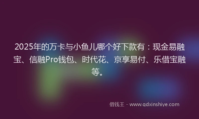 2025年的万卡与小鱼儿哪个好下款有：现金易融宝、信融Pro钱包、时代花、京享易付、乐借宝融等。