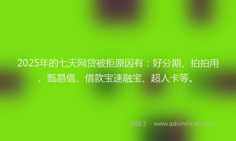 2025年的七天网贷被拒原因有：好分期、拍拍用、甄易借、借款宝速融宝、超人卡等。