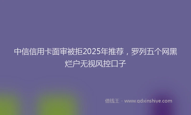 中信信用卡面审被拒2025年推荐，罗列五个网黑烂户无视风控口子