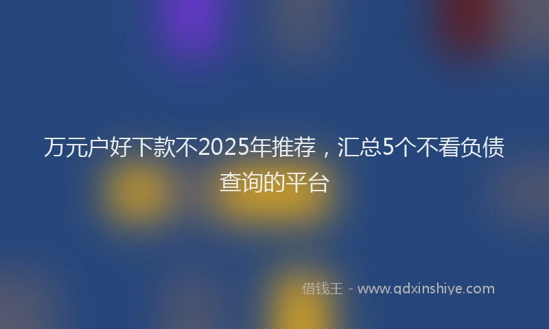 万元户好下款不2025年推荐，汇总5个不看负债查询的平台
