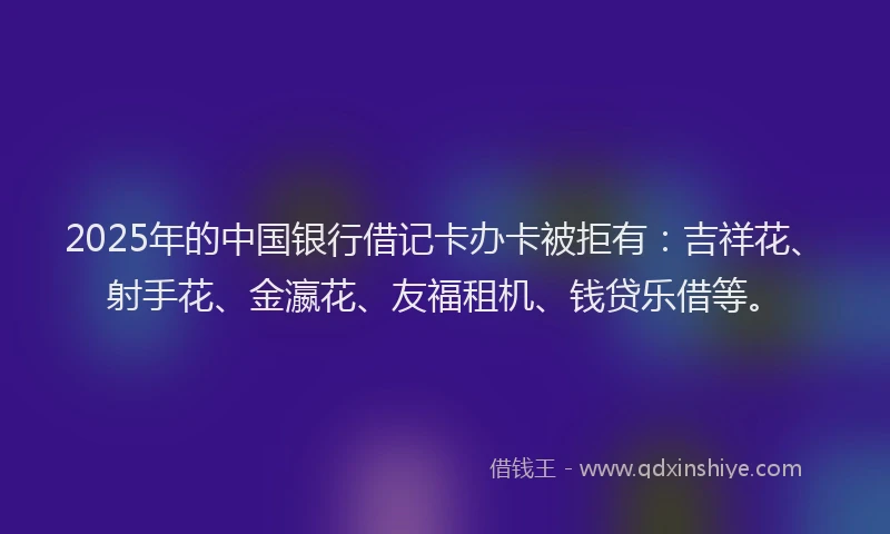 2025年的中国银行借记卡办卡被拒有：吉祥花、射手花、金瀛花、友福租机、钱贷乐借等。