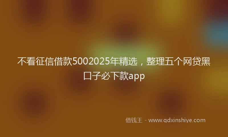 不看征信借款5002025年精选，整理五个网贷黑口子必下款app