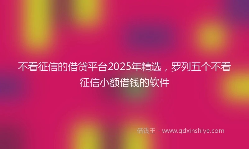 不看征信的借贷平台2025年精选，罗列五个不看征信小额借钱的软件