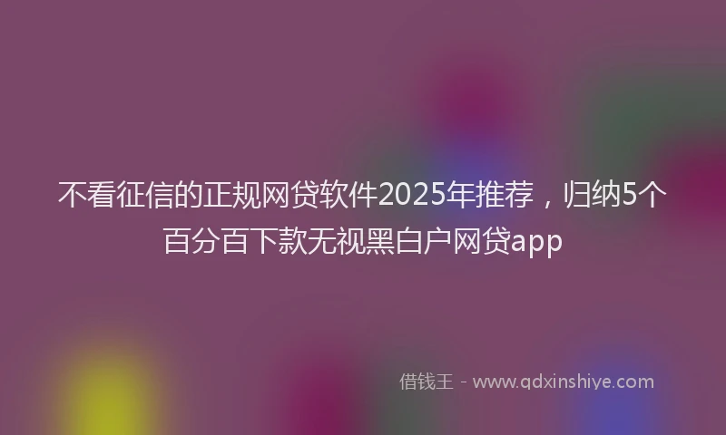 不看征信的正规网贷软件2025年推荐，归纳5个百分百下款无视黑白户网贷app