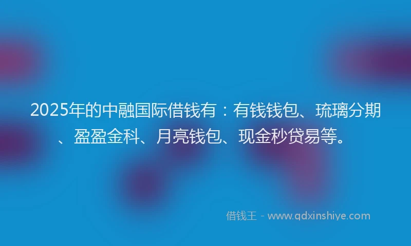 2025年的中融国际借钱有：有钱钱包、琉璃分期、盈盈金科、月亮钱包、现金秒贷易等。