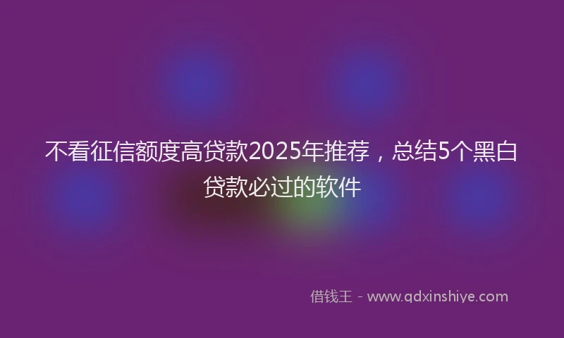 不看征信额度高贷款2025年推荐，总结5个黑白贷款必过的软件