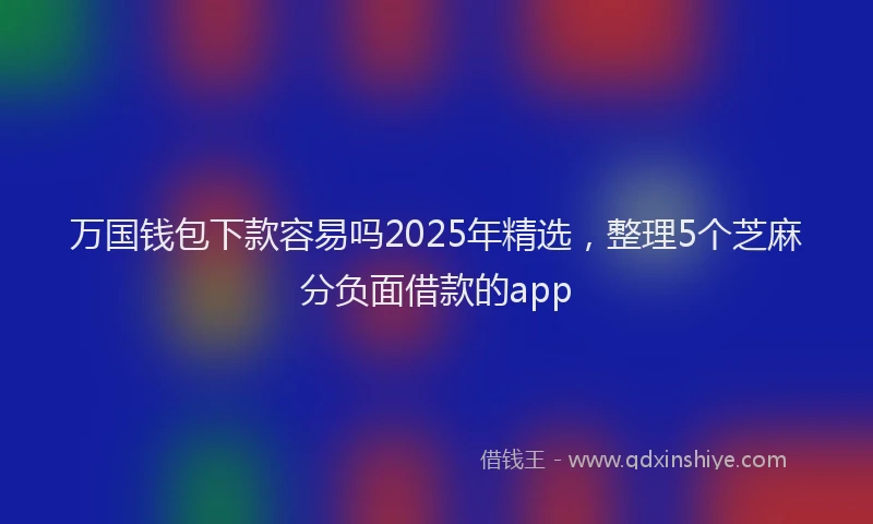 万国钱包下款容易吗2025年精选，整理5个芝麻分负面借款的app