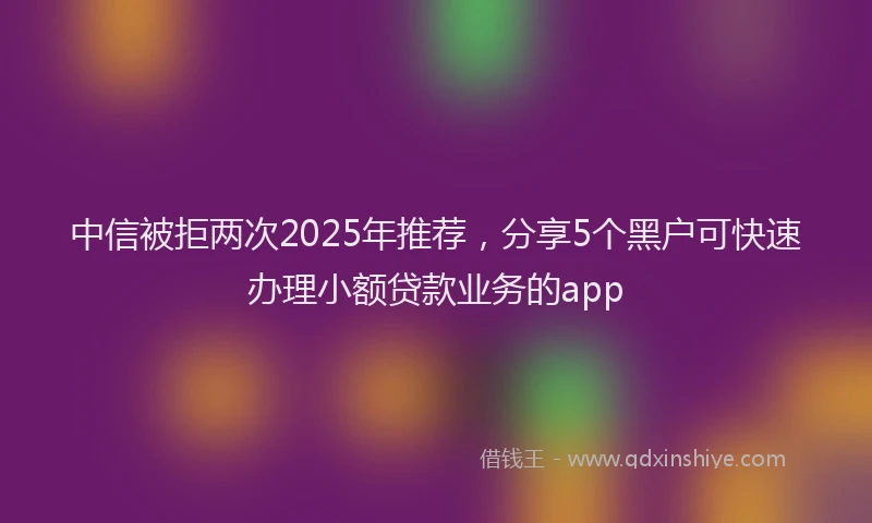 中信被拒两次2025年推荐,分享5个黑户可快速办理小额贷款业务的app