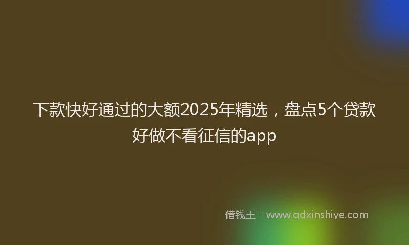 下款快好通过的大额2025年精选，盘点5个贷款好做不看征信的app