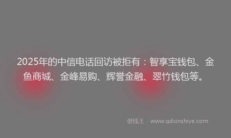 2025年的中信电话回访被拒有：智享宝钱包、金鱼商城、金峰易购、辉誉金融、翠竹钱包等。