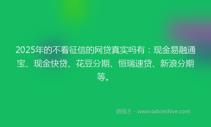 2025年的不看征信的网贷真实吗有：现金易融通宝、现金快贷、花豆分期、恒瑞速贷、新浪分期等。