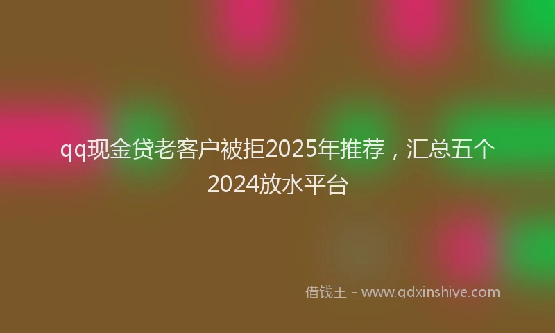 qq现金贷老客户被拒2025年推荐，汇总五个2024放水平台