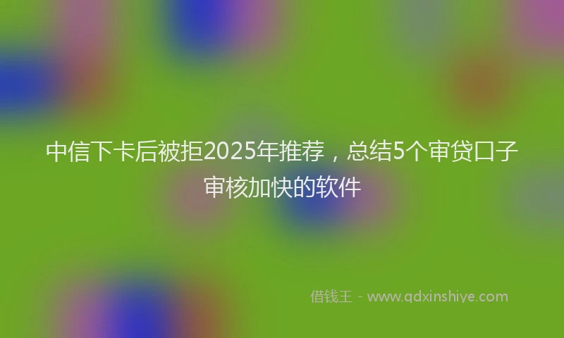 中信下卡后被拒2025年推荐，总结5个审贷口子审核加快的软件