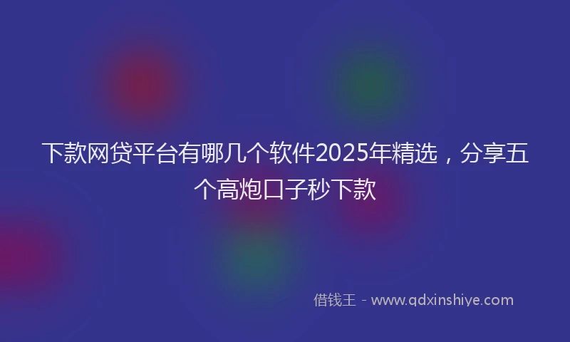 下款网贷平台有哪几个软件2025年精选，分享五个高炮口子秒下款