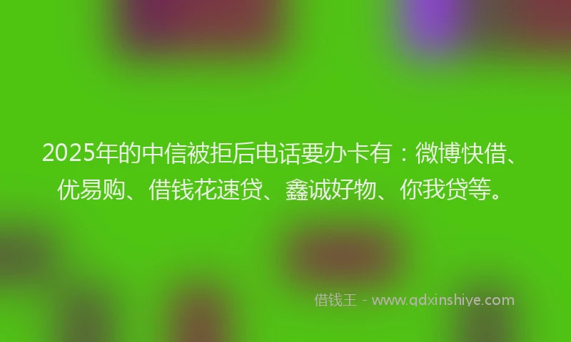 2025年的中信被拒后电话要办卡有:微博快借、优易购、借钱花速贷、鑫诚好物、你我贷等。