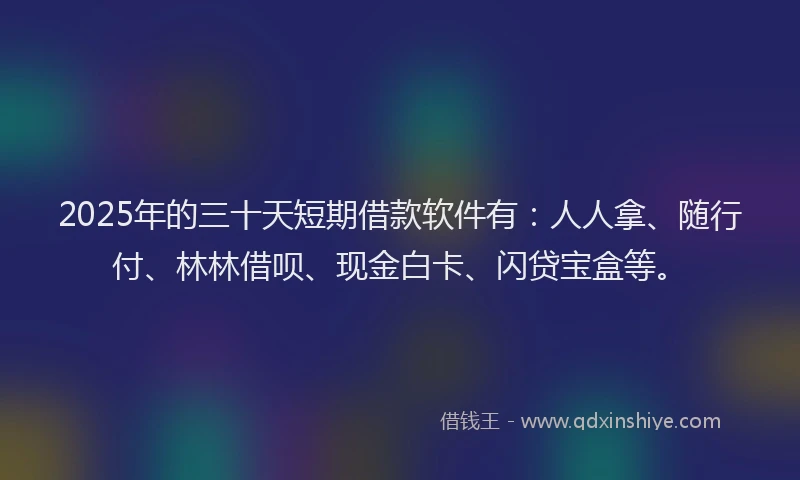 2025年的三十天短期借款软件有：人人拿、随行付、林林借呗、现金白卡、闪贷宝盒等。