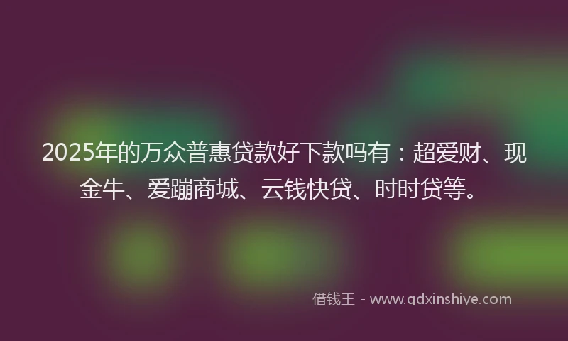 2025年的万众普惠贷款好下款吗有：超爱财、现金牛、爱蹦商城、云钱快贷、时时贷等。