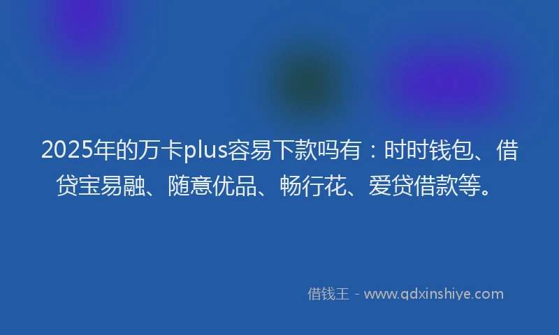 2025年的万卡plus容易下款吗有：时时钱包、借贷宝易融、随意优品、畅行花、爱贷借款等。