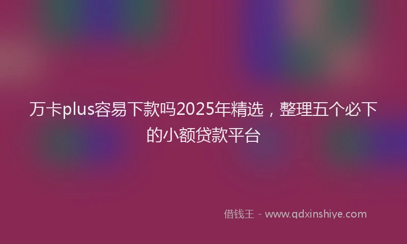 万卡plus容易下款吗2025年精选，整理五个必下的小额贷款平台