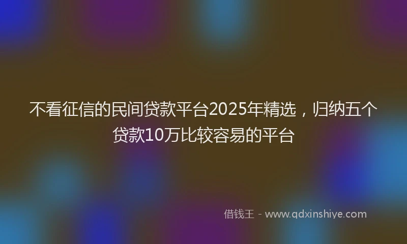 不看征信的民间贷款平台2025年精选，归纳五个贷款10万比较容易的平台