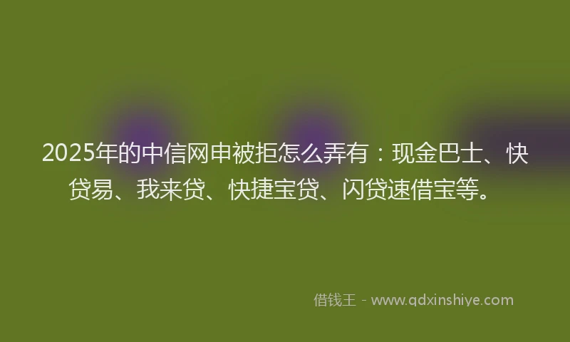 2025年的中信网申被拒怎么弄有：现金巴士、快贷易、我来贷、快捷宝贷、闪贷速借宝等。