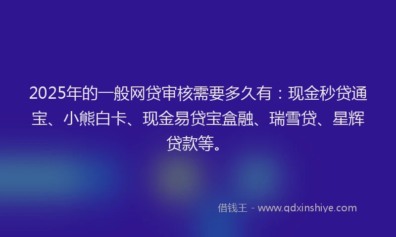2025年的一般网贷审核需要多久有：现金秒贷通宝、小熊白卡、现金易贷宝盒融、瑞雪贷、星辉贷款等。