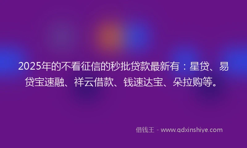 2025年的不看征信的秒批贷款最新有：星贷、易贷宝速融、祥云借款、钱速达宝、朵拉购等。