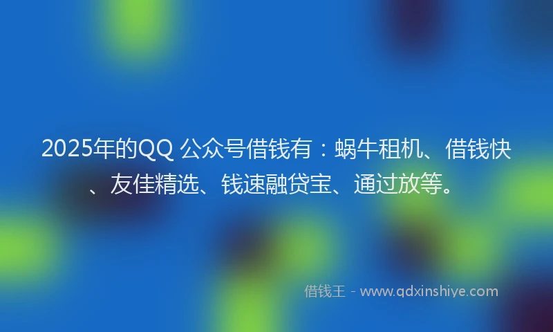 2025年的QQ 公众号借钱有：蜗牛租机、借钱快、友佳精选、钱速融贷宝、通过放等。