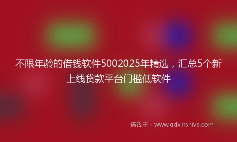 不限年龄的借钱软件5002025年精选，汇总5个新上线贷款平台门槛低软件