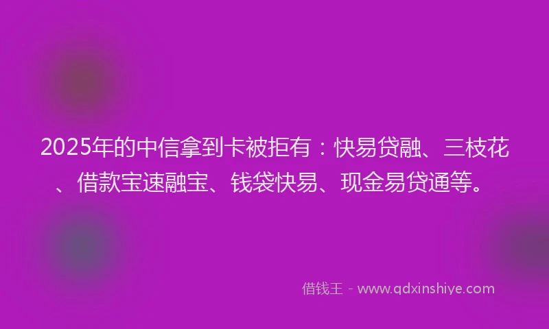 2025年的中信拿到卡被拒有：快易贷融、三枝花、借款宝速融宝、钱袋快易、现金易贷通等。