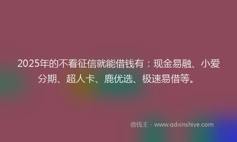 2025年的不看征信就能借钱有：现金易融、小爱分期、超人卡、鹿优选、极速易借等。