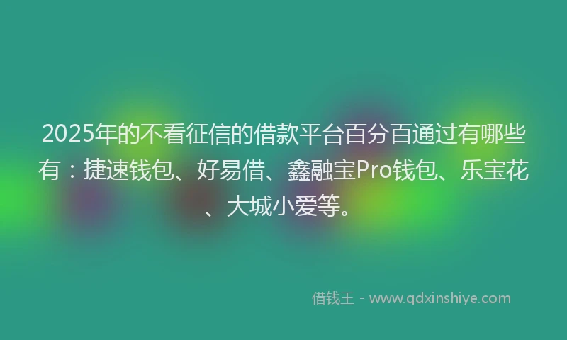 2025年的不看征信的借款平台百分百通过有哪些有：捷速钱包、好易借、鑫融宝Pro钱包、乐宝花、大城小爱等。