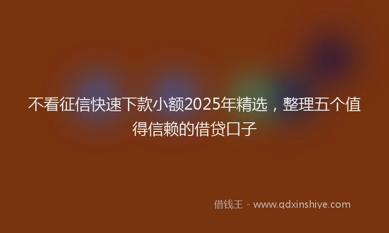 不看征信快速下款小额2025年精选，整理五个值得信赖的借贷口子