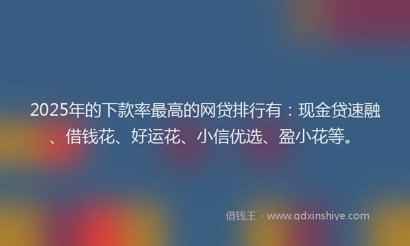 2025年的下款率最高的网贷排行有：现金贷速融、借钱花、好运花、小信优选、盈小花等。