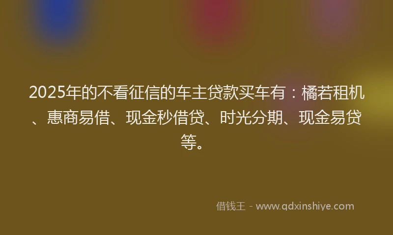 2025年的不看征信的车主贷款买车有:橘若租机、惠商易借、现金秒借贷、时光分期、现金易贷等。