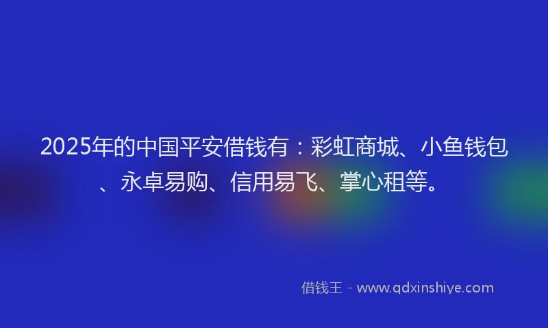 2025年的中国平安借钱有：彩虹商城、小鱼钱包、永卓易购、信用易飞、掌心租等。