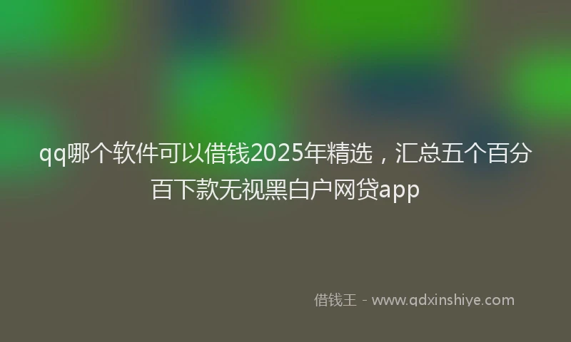 qq哪个软件可以借钱2025年精选，汇总五个百分百下款无视黑白户网贷app