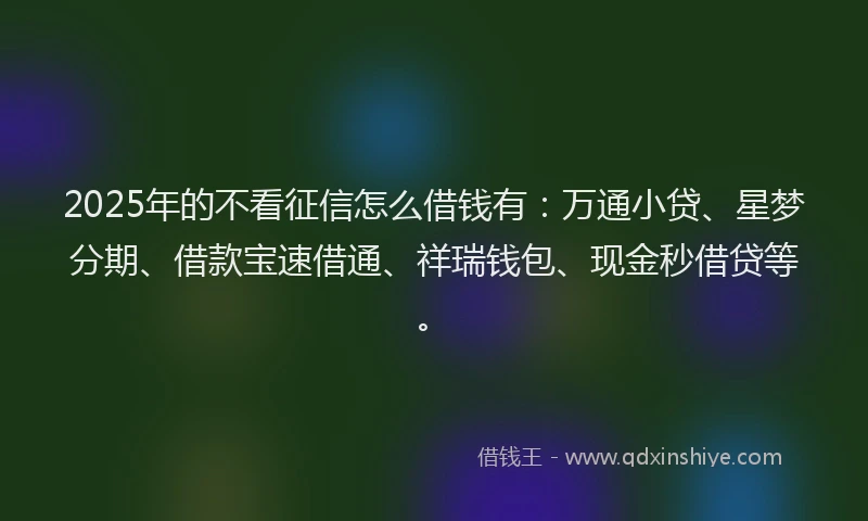 2025年的不看征信怎么借钱有：万通小贷、星梦分期、借款宝速借通、祥瑞钱包、现金秒借贷等。